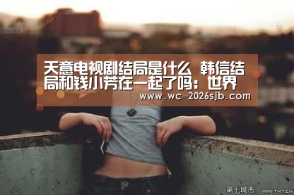 天意电视剧结局是什么 韩信结局和钱小芳在一起了吗:世界杯买球网站(图3) 世界杯投注